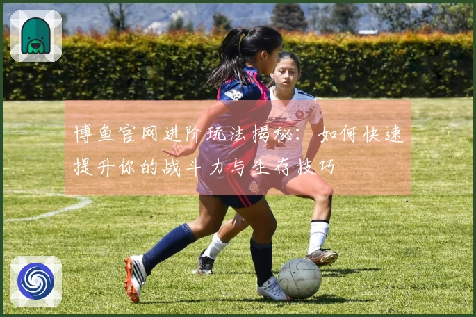 博鱼官网进阶玩法揭秘：如何快速提升你的战斗力与生存技巧