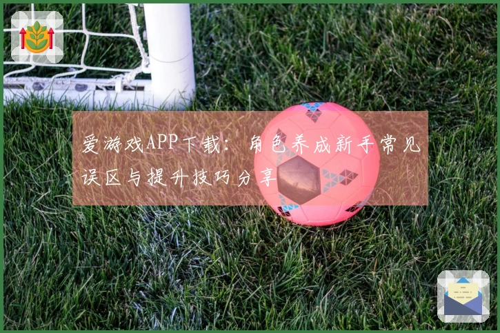 爱游戏APP下载：角色养成新手常见误区与提升技巧分享