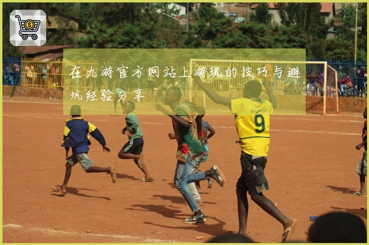 在九游官方网站上游玩的技巧与避坑经验分享