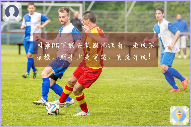 问鼎pg下载安装避坑指南：老玩家亲授，新手少走弯路，直接开玩！
