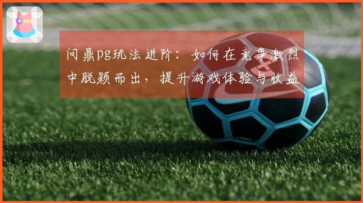 问鼎pg玩法进阶：如何在竞争激烈中脱颖而出，提升游戏体验与收益