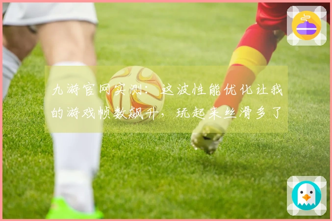 九游官网实测:这波性能优化让我的游戏帧数飙升,玩起来丝滑多了!