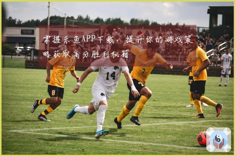 掌握乐鱼APP下载，提升你的游戏策略获取高分胜利秘籍