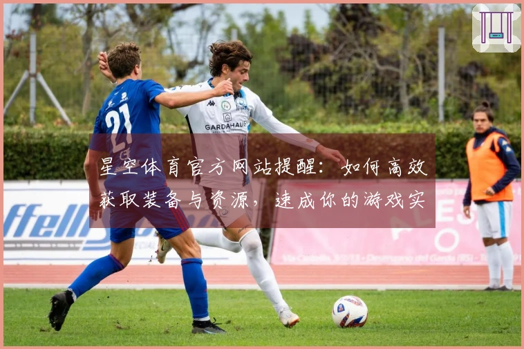 星空体育官方网站提醒：如何高效获取装备与资源，速成你的游戏实力
