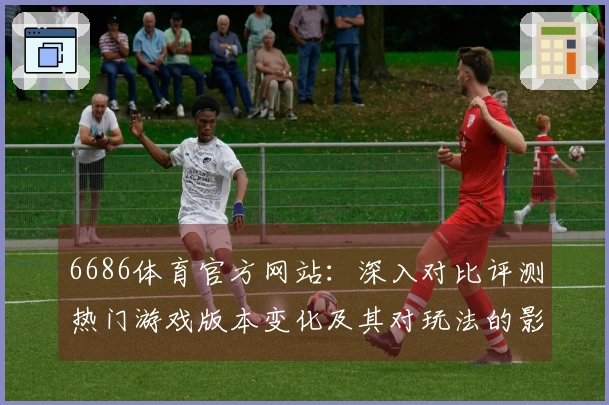 6686体育官方网站：深入对比评测热门游戏版本变化及其对玩法的影响